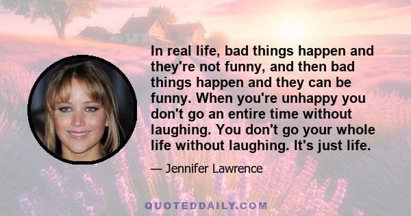 In real life, bad things happen and they're not funny, and then bad things happen and they can be funny. When you're unhappy you don't go an entire time without laughing. You don't go your whole life without laughing.