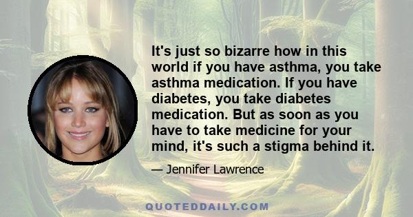 It's just so bizarre how in this world if you have asthma, you take asthma medication. If you have diabetes, you take diabetes medication. But as soon as you have to take medicine for your mind, it's such a stigma