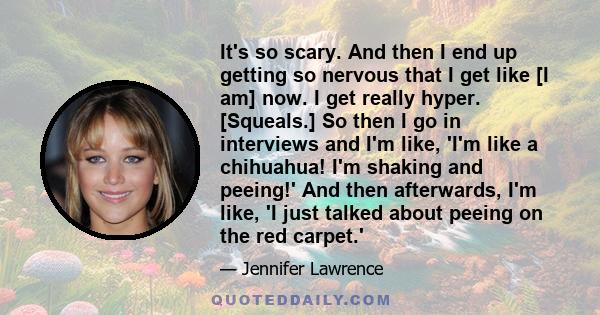 It's so scary. And then I end up getting so nervous that I get like [I am] now. I get really hyper. [Squeals.] So then I go in interviews and I'm like, 'I'm like a chihuahua! I'm shaking and peeing!' And then