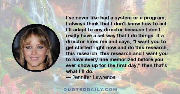 I've never like had a system or a program, I always think that I don't know how to act. I'll adapt to any director because I don't really have a set way that I do things. If a director hires me and says, I want you to