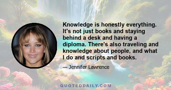 Knowledge is honestly everything. It's not just books and staying behind a desk and having a diploma. There's also traveling and knowledge about people, and what I do and scripts and books.