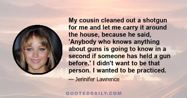 My cousin cleaned out a shotgun for me and let me carry it around the house, because he said, 'Anybody who knows anything about guns is going to know in a second if someone has held a gun before.' I didn't want to be