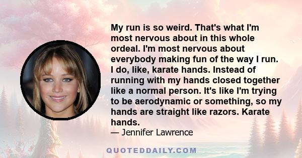 My run is so weird. That's what I'm most nervous about in this whole ordeal. I'm most nervous about everybody making fun of the way I run. I do, like, karate hands. Instead of running with my hands closed together like