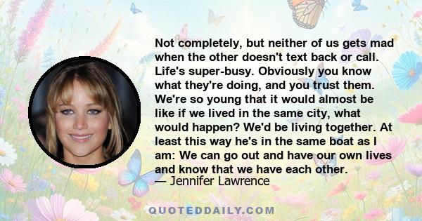 Not completely, but neither of us gets mad when the other doesn't text back or call. Life's super-busy. Obviously you know what they're doing, and you trust them. We're so young that it would almost be like if we lived