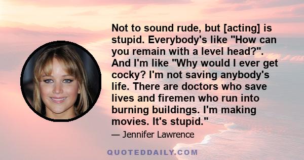 Not to sound rude, but [acting] is stupid. Everybody's like How can you remain with a level head?. And I'm like Why would I ever get cocky? I'm not saving anybody's life. There are doctors who save lives and firemen who 