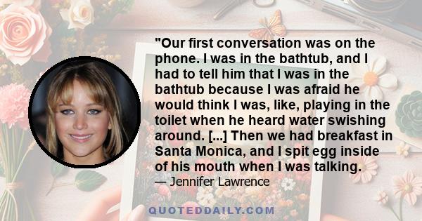 Our first conversation was on the phone. I was in the bathtub, and I had to tell him that I was in the bathtub because I was afraid he would think I was, like, playing in the toilet when he heard water swishing around.