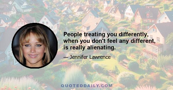 People treating you differently, when you don't feel any different, is really alienating.