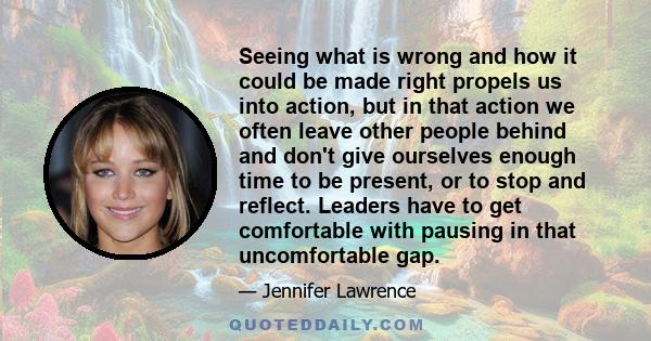 Seeing what is wrong and how it could be made right propels us into action, but in that action we often leave other people behind and don't give ourselves enough time to be present, or to stop and reflect. Leaders have