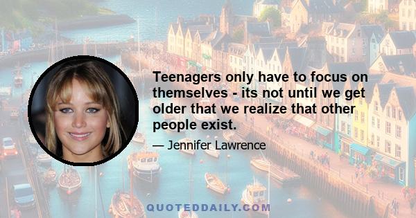 Teenagers only have to focus on themselves - its not until we get older that we realize that other people exist.