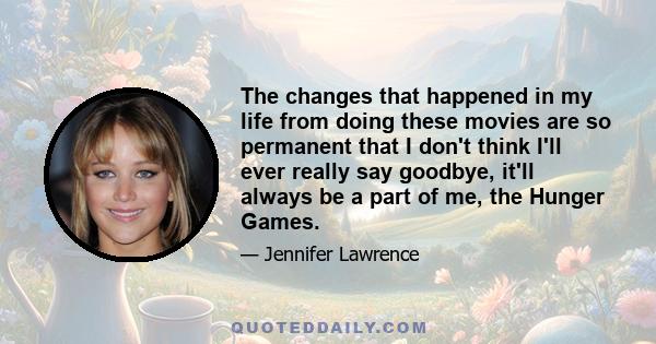 The changes that happened in my life from doing these movies are so permanent that I don't think I'll ever really say goodbye, it'll always be a part of me, the Hunger Games.