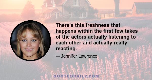 There's this freshness that happens within the first few takes of the actors actually listening to each other and actually really reacting.