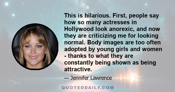 This is hilarious. First, people say how so many actresses in Hollywood look anorexic, and now they are criticizing me for looking normal. Body images are too often adopted by young girls and women - thanks to what they 