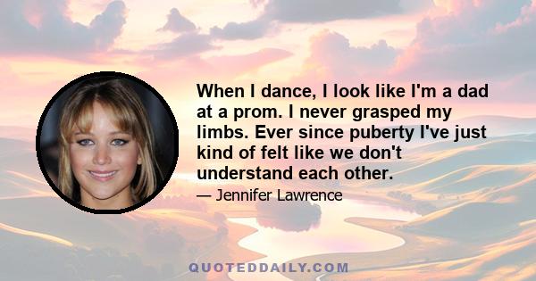 When I dance, I look like I'm a dad at a prom. I never grasped my limbs. Ever since puberty I've just kind of felt like we don't understand each other.