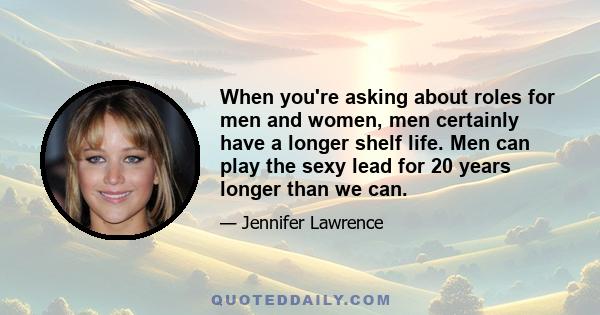 When you're asking about roles for men and women, men certainly have a longer shelf life. Men can play the sexy lead for 20 years longer than we can.