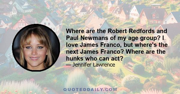 Where are the Robert Redfords and Paul Newmans of my age group? I love James Franco, but where's the next James Franco? Where are the hunks who can act?