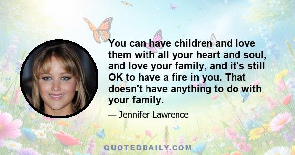 You can have children and love them with all your heart and soul, and love your family, and it's still OK to have a fire in you. That doesn't have anything to do with your family.