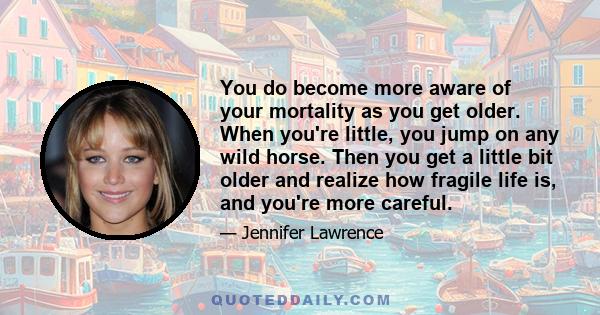 You do become more aware of your mortality as you get older. When you're little, you jump on any wild horse. Then you get a little bit older and realize how fragile life is, and you're more careful.