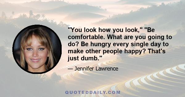 You look how you look, Be comfortable. What are you going to do? Be hungry every single day to make other people happy? That's just dumb.