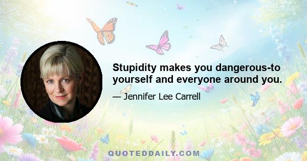 Stupidity makes you dangerous-to yourself and everyone around you.