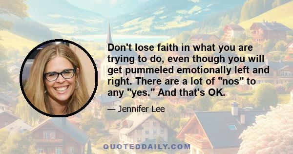 Don't lose faith in what you are trying to do, even though you will get pummeled emotionally left and right. There are a lot of nos to any yes. And that's OK.