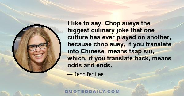 I like to say, Chop sueys the biggest culinary joke that one culture has ever played on another, because chop suey, if you translate into Chinese, means tsap sui, which, if you translate back, means odds and ends.