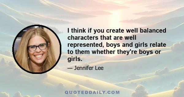 I think if you create well balanced characters that are well represented, boys and girls relate to them whether they're boys or girls.