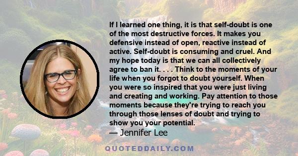 If I learned one thing, it is that self-doubt is one of the most destructive forces. It makes you defensive instead of open, reactive instead of active. Self-doubt is consuming and cruel. And my hope today is that we