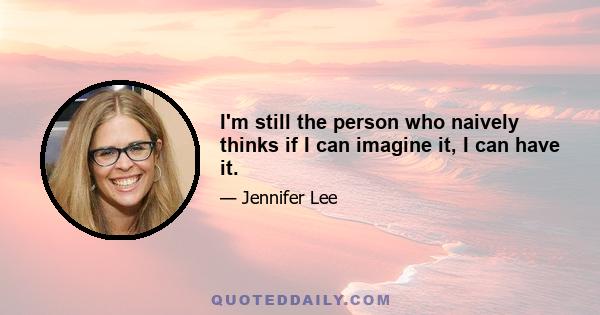 I'm still the person who naively thinks if I can imagine it, I can have it.