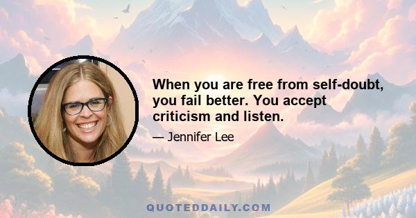 When you are free from self-doubt, you fail better. You accept criticism and listen.