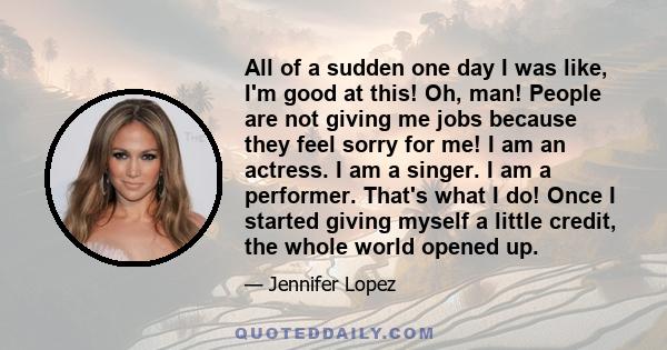 All of a sudden one day I was like, I'm good at this! Oh, man! People are not giving me jobs because they feel sorry for me! I am an actress. I am a singer. I am a performer. That's what I do! Once I started giving