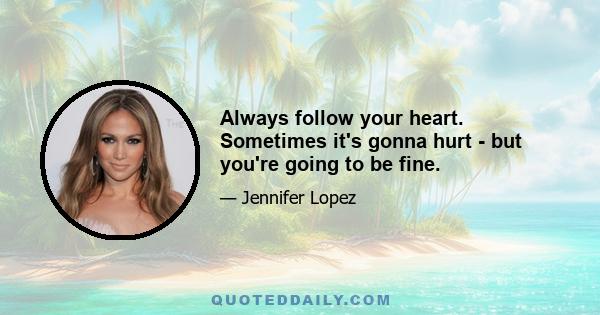 Always follow your heart. Sometimes it's gonna hurt - but you're going to be fine.