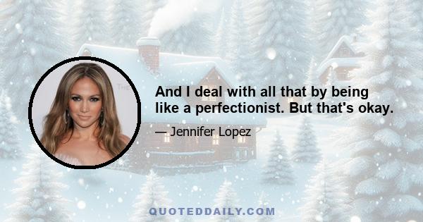 And I deal with all that by being like a perfectionist. But that's okay.