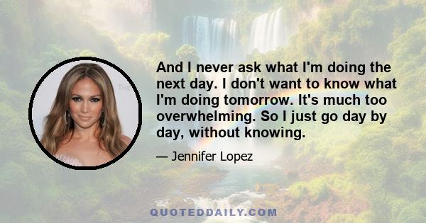 And I never ask what I'm doing the next day. I don't want to know what I'm doing tomorrow. It's much too overwhelming. So I just go day by day, without knowing.