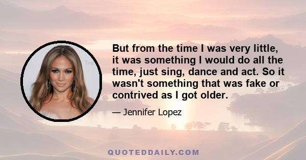 But from the time I was very little, it was something I would do all the time, just sing, dance and act. So it wasn't something that was fake or contrived as I got older.