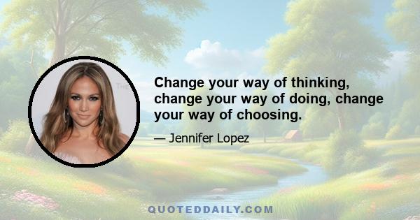 Change your way of thinking, change your way of doing, change your way of choosing.