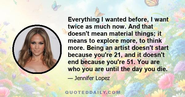 Everything I wanted before, I want twice as much now. And that doesn't mean material things; it means to explore more, to think more. Being an artist doesn't start because you're 21, and it doesn't end because you're