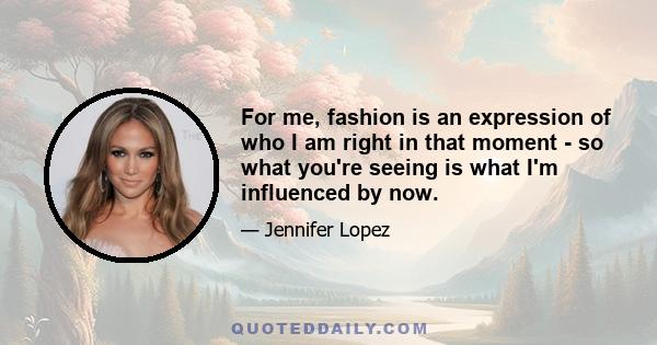 For me, fashion is an expression of who I am right in that moment - so what you're seeing is what I'm influenced by now.