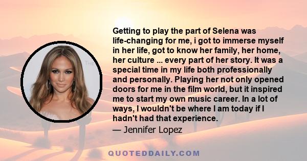 Getting to play the part of Selena was life-changing for me, i got to immerse myself in her life, got to know her family, her home, her culture ... every part of her story. It was a special time in my life both