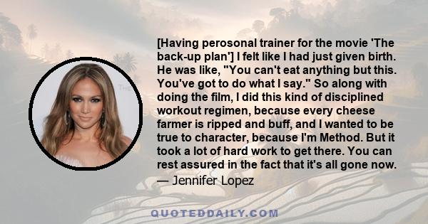 [Having perosonal trainer for the movie 'The back-up plan'] I felt like I had just given birth. He was like, You can't eat anything but this. You've got to do what I say. So along with doing the film, I did this kind of 