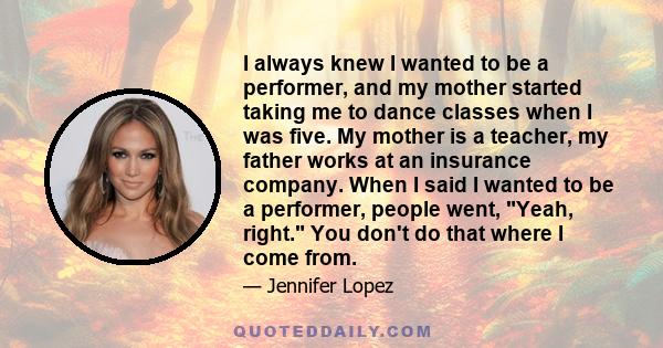 I always knew I wanted to be a performer, and my mother started taking me to dance classes when I was five. My mother is a teacher, my father works at an insurance company. When I said I wanted to be a performer, people 