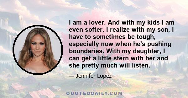 I am a lover. And with my kids I am even softer. I realize with my son, I have to sometimes be tough, especially now when he's pushing boundaries. With my daughter, I can get a little stern with her and she pretty much