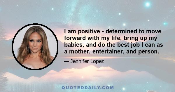 I am positive - determined to move forward with my life, bring up my babies, and do the best job I can as a mother, entertainer, and person.