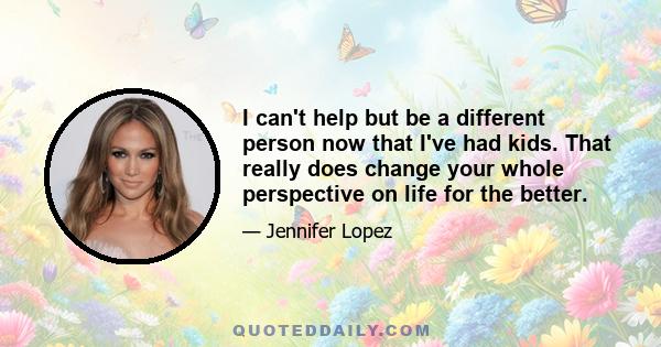 I can't help but be a different person now that I've had kids. That really does change your whole perspective on life for the better.