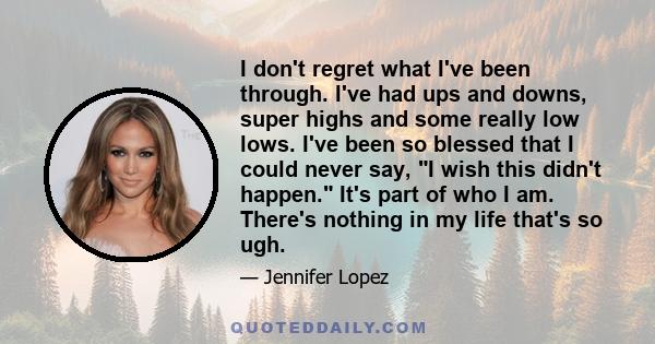 I don't regret what I've been through. I've had ups and downs, super highs and some really low lows. I've been so blessed that I could never say, I wish this didn't happen. It's part of who I am. There's nothing in my