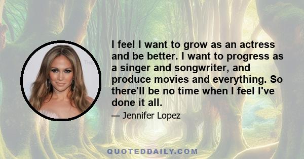 I feel I want to grow as an actress and be better. I want to progress as a singer and songwriter, and produce movies and everything. So there'll be no time when I feel I've done it all.