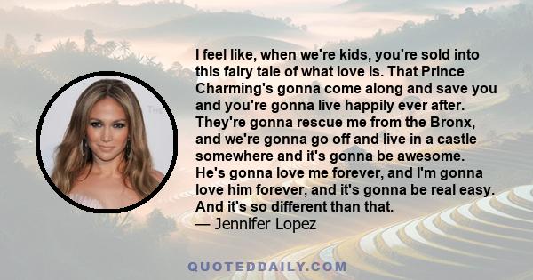 I feel like, when we're kids, you're sold into this fairy tale of what love is. That Prince Charming's gonna come along and save you and you're gonna live happily ever after. They're gonna rescue me from the Bronx, and