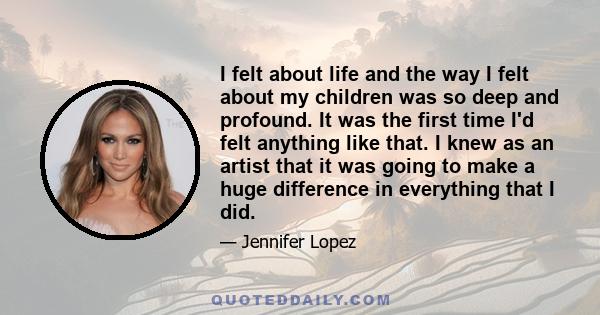 I felt about life and the way I felt about my children was so deep and profound. It was the first time I'd felt anything like that. I knew as an artist that it was going to make a huge difference in everything that I