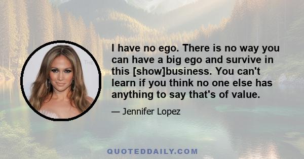 I have no ego. There is no way you can have a big ego and survive in this [show]business. You can't learn if you think no one else has anything to say that's of value.