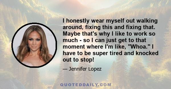 I honestly wear myself out walking around, fixing this and fixing that. Maybe that's why I like to work so much - so I can just get to that moment where I'm like, Whoa. I have to be super tired and knocked out to stop!