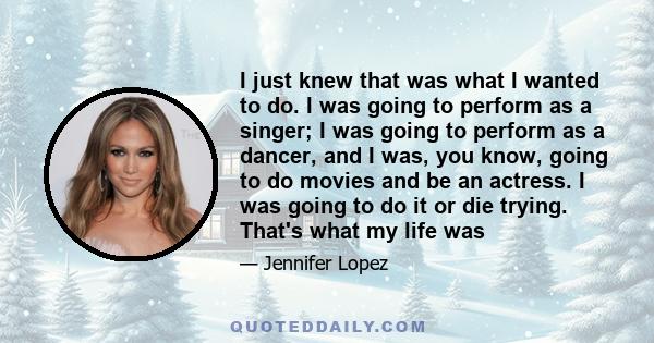 I just knew that was what I wanted to do. I was going to perform as a singer; I was going to perform as a dancer, and I was, you know, going to do movies and be an actress. I was going to do it or die trying. That's